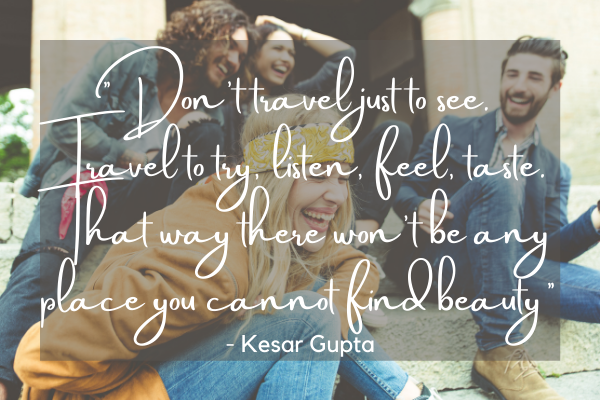 Don’t travel just to see.  Travel to try, listen, feel, taste. That way there won’t be any place you cannot find beauty - Kesar Gupta